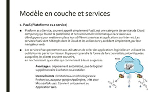 Modèle en couche et services
2. PaaS (Plateforme as a service)
■ Platform as a Service, souvent appelé simplement PaaS, est une catégorie de services de Cloud
computing qui fournit la plateforme et l'environnement informatique nécessaire aux
développeurs pour mettre en place leurs différents services et applications sur Internet. Les
services PaaS sont hébergés dans le Cloud et les utilisateurs y accèdent simplement, par leur
navigateur web.
■ Les services Paas permettent aux utilisateurs de créer des applications logicielles en utilisant les
outils fournis par le fournisseur. Ils peuvent prendre la forme de fonctionnalités préconfigurées
auxquelles les clients peuvent souscrire,
en ne choisissant que celles qui conviennent à leurs exigences.
8
Avantages : déploiement automatisé, pas de logiciel
supplémentaire à acheter ou à installer.
Inconvénients : limitation aux technologies (ex:
Python ou Java pour googleAppEngine, .Net pour
MicrosoftAzure). Convient uniquement au
ApplicationWeb.
 