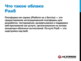 Что такое облако
PaaS
Платформа как сервис (Platform as a Service) — это
предоставление интегрированной платформы для
разработки, тестирования, развертывания и поддержки
веб-приложений как услуги, организованная на основе
концепции облачных вычислений. По-сути PaaS — это
надстройка над IaaS.
 