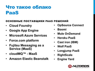 Что такое облако
PaaS
ОСНОВНЫЕ ПОСТАВЩИКИ PAAS РЕШЕНИЙ

•  Cloud Foundry              •    OpSource Connect
•  Google App Engine          •    Boomi
                              •    Mule OnDemand
•  Microsoft Azure Services
                              •    Heroku PaaS
•  Force.com platform
                              •    Cast iron (IBM)
•  Fujitsu Messaging as a     •    Wolf PaaS
   Service (MaaS)
                              •    Longjump PaaS
•  cloudMQ™ - MaaS            •    RightScale
•  Amazon Elastic Beanstalk   •    Engine Yard
 