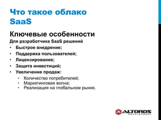 Что такое облако
SaaS
Ключевые особенности
Для разработчика SaaS решений
•  Быстрое внедрение;
•  Поддержка пользователей;
•  Лицензирование;
•  Защита инвестиций;
•  Увеличение продаж:
    •  Количество потребителей;
    •  Маркетинговая волна;
    •  Реализация на глобальном рынке.
 