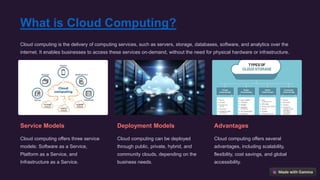 What is Cloud Computing?
Cloud computing is the delivery of computing services, such as servers, storage, databases, software, and analytics over the
internet. It enables businesses to access these services on-demand, without the need for physical hardware or infrastructure.
Service Models
Cloud computing offers three service
models: Software as a Service,
Platform as a Service, and
Infrastructure as a Service.
Deployment Models
Cloud computing can be deployed
through public, private, hybrid, and
community clouds, depending on the
business needs.
Advantages
Cloud computing offers several
advantages, including scalability,
flexibility, cost savings, and global
accessibility.
 