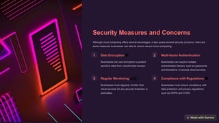 Security Measures and Concerns
Although cloud computing offers several advantages, it also poses several security concerns. Here are
some measures businesses can take to ensure secure cloud computing:
1 Data Encryption 🔐
Businesses can use encryption to protect
sensitive data from unauthorized access.
2 Multi-factor Authentication 🤸
Businesses can require multiple
authentication factors, such as passwords
and biometrics, to access cloud services.
3 Regular Monitoring 🕵🏻♀️
Businesses must regularly monitor their
cloud services for any security breaches or
anomalies.
4 Compliance with Regulations 📜
Businesses must ensure compliance with
data protection and privacy regulations,
such as GDPR and CCPA.
 