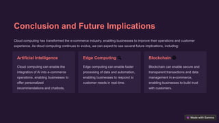 Conclusion and Future Implications
Cloud computing has transformed the e-commerce industry, enabling businesses to improve their operations and customer
experience. As cloud computing continues to evolve, we can expect to see several future implications, including:
Artificial Intelligence 🤸
Cloud computing can enable the
integration of AI into e-commerce
operations, enabling businesses to
offer personalized
recommendations and chatbots.
Edge Computing 🔍
Edge computing can enable faster
processing of data and automation,
enabling businesses to respond to
customer needs in real-time.
Blockchain 🌐
Blockchain can enable secure and
transparent transactions and data
management in e-commerce,
enabling businesses to build trust
with customers.
 
