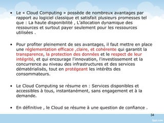• Le « Cloud Computing » possède de nombreux avantages par
rapport au logiciel classique et satisfait plusieurs promesses tel
que : La haute disponibilité , L’allocation dynamique des
ressources et surtout payer seulement pour les ressources
utilisées .
• Pour profiter pleinement de ses avantages, il faut mettre en place
une réglementation efficace ,claire, et cohérente qui garantit la
transparence, la protection des données et le respect de leur
intégrité, et qui encourage l'innovation, l'investissement et la
concurrence au niveau des infrastructures et des services
dématérialisés, tout en protégeant les intérêts des
consommateurs.
• Le Cloud Computing se résume en : Services disponibles et
accessibles à tous, instantanément, sans engagement et à la
demande.
• En définitive , le Cloud se résume à une question de confiance .
34
 
