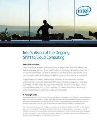 Intel’s Vision of the Ongoing
Shift to Cloud Computing
Executive Overview
Cloud computing is an important transition and a paradigm shift in IT services delivery – one
that promises large gains in efficiency and flexibility at a time when demands on data centers
are growing exponentially. The tools, building blocks, solutions, and best practices for cloud
computing are evolving, and challenges to deploying cloud solutions need to be considered.

The technology and industry leadership that Intel brings to this environment is broader
and deeper than most realize. Intel’s Cloud 2015 Vision is that cloud computing is federated,
automated, and client-aware. Moving the industry toward that promise will require a focus
on three industry-wide pillars of cloud computing – efficiency, simplification, and security –
and on solutions that are open, multi-vendor, and interoperable.

A Paradigm Shift
Rather than a revolution, cloud computing is an important transition, a paradigm shift in IT delivery – one that has broad
impact and important challenges to consider. Cloud computing offers the potential for a transformation in the design,
development, and deployment of next-generation technologies – technologies that enable flexible, pay-as-you-go
business models that will alter the future of computing from mobile platforms and devices to the data center.

The impetus behind cloud computing is the ever-increasing demands placed on data centers that are near capacity
and resource-constrained. These demands include growing needs to manage business growth and increase IT
flexibility. In response to these challenges, cloud computing is evolving in the forms of both public clouds (deployed
by Internet companies, telcos, hosting service providers, and others) and private or enterprise clouds (deployed by
enterprises behind a firewall for an organization’s internal use).
 