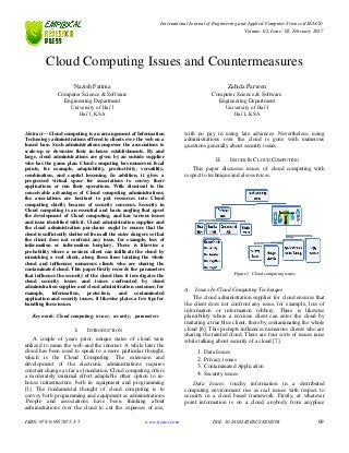 International Journal of Engineering and Applied Computer Science (IJEACS)
Volume: 02, Issue: 02, February 2017
ISBN: 978-0-9957075-3-5 www.ijeacs.com DOI: 10.24032/IJEACS/0202/04 69
Cloud Computing Issues and Countermeasures
Nazish Fatima
Computer Science & Software
Engineering Department
University of Hai’l
Hai’l, KSA
Zahida Parveen
Computer Science & Software
Engineering Department
University of Hai’l
Hai’l, KSA
Abstract— Cloud computing is an arrangement of Information
Technology administrations offered to clients over the web on a
leased base. Such administrations empower the associations to
scale-up or downsize their in-house establishments. By and
large, cloud administrations are given by an outside supplier
who has the game plan. Cloud computing has numerous focal
points, for example, adaptability, productivity, versatility,
combination, and capital lessening. In addition, it gives a
progressed virtual space for associations to convey their
applications or run their operations. With dismissal to the
conceivable advantages of Cloud computing administrations,
the associations are hesitant to put resources into Cloud
computing chiefly because of security concerns. Security in
Cloud computing is an essential and basic angling that upset
the development of Cloud computing, and has various issues
and issue identified with it. Cloud administration supplier and
the cloud administration purchaser ought to ensure that the
cloud is sufficiently sheltered from all the outer dangers so that
the client does not confront any issue, for example, loss of
information or information burglary. There is likewise a
probability where a noxious client can infiltrate the cloud by
mimicking a real client, along these lines tainting the whole
cloud and influences numerous clients who are sharing the
contaminated cloud. This paper firstly records the parameters
that influence the security of the cloud then it investigates the
cloud security issues and issues confronted by cloud
administration supplier and cloud administration customer, for
example, information, protection, and contaminated
application and security issues. It likewise plates a few tips for
handling these issues.
Keywords- Cloud computing; issues; security; parameters
I. INTRODUCTION
A couple of years prior, unique states of cloud were
utilized to mean the web and the internet. A while later the
cloud has been used to speak to a more particular thought,
which is the Cloud Computing. The extension and
development of the electronic administrations requires
constant change as far as foundation. Cloud computing offers
a moderately minimal effort adaptable other option to in-
house infrastructure, both in equipment and programming
[1]. The fundamental thought of cloud computing is to
convey both programming and equipment as administrations
.People and associations have been thinking about
administrations over the cloud to cut the expenses of use,
with no pay in using late advances. Nevertheless, using
administrations over the cloud is gone with numerous
questions generally about security issues.
II. ISSUES IN CLOUD COMPUTING
This paper discusses issues of cloud computing with
respect to technique and also services.
Figure 1. Cloud computing issues
A. Issues In Cloud Computing Technique
The cloud administration supplier for cloud ensures that
the client does not confront any issue, for example, loss of
information or information robbery. There is likewise
plausibility where a noxious client can enter the cloud by
imitating a true blue client, there by contaminating the whole
cloud [6]. This prompts influences numerous clients who are
sharing the tainted cloud. There are four sorts of issues raise
while talking about security of a cloud [7].
1. Data Issues
2. Privacy issues
3. Contaminated Application
4. Security issues
Data Issues: touchy information in a distributed
computing environment rise as real issues with respect to
security in a cloud based framework. Firstly, at whatever
point information is on a cloud, anybody from anyplace
 