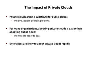 The Impact of Private Clouds
 Private clouds aren’t a substitute for public clouds
‒ The two address different problems

 For many organizations, adopting private clouds is easier than
adopting public clouds
‒ The risks are easier to bear

 Enterprises are likely to adopt private clouds rapidly

 