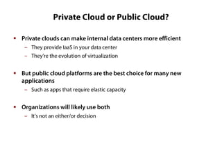 Private Cloud or Public Cloud?
 Private clouds can make internal data centers more efficient
‒ They provide IaaS in your data center
‒ They’re the evolution of virtualization

 But public cloud platforms are the best choice for many new
applications
‒ Such as apps that require elastic capacity

 Organizations will likely use both
‒ It’s not an either/or decision

 