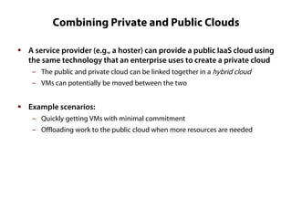 Combining Private and Public Clouds
 A service provider (e.g., a hoster) can provide a public IaaS cloud using
the same technology that an enterprise uses to create a private cloud
‒ The public and private cloud can be linked together in a hybrid cloud
‒ VMs can potentially be moved between the two

 Example scenarios:
‒ Quickly getting VMs with minimal commitment
‒ Offloading work to the public cloud when more resources are needed

 