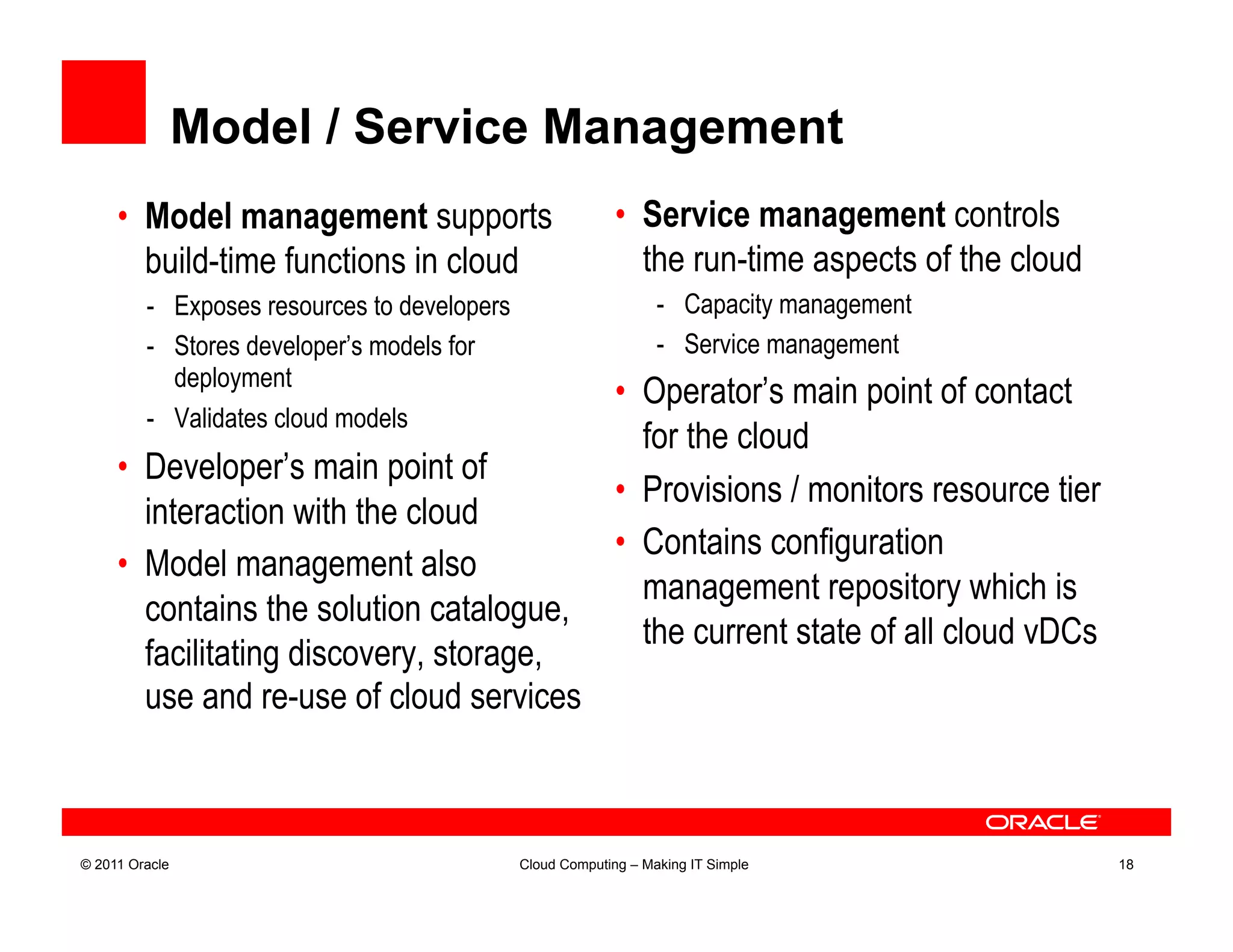 Model / Service Management
     •  Model management supports                           •  Service management controls
        build-time functions in cloud                          the run-time aspects of the cloud
         -  Exposes resources to developers                       -  Capacity management
         -  Stores developer’s models for                         -  Service management
            deployment
                                                            •  Operator’s main point of contact
         -  Validates cloud models
                                                               for the cloud
     •  Developer’s main point of
                                                            •  Provisions / monitors resource tier
        interaction with the cloud
                                                            •  Contains configuration
     •  Model management also
                                                               management repository which is
        contains the solution catalogue,
                                                               the current state of all cloud vDCs
        facilitating discovery, storage,
        use and re-use of cloud services



© 2011 Oracle                                 Cloud Computing – Making IT Simple                     18
 
