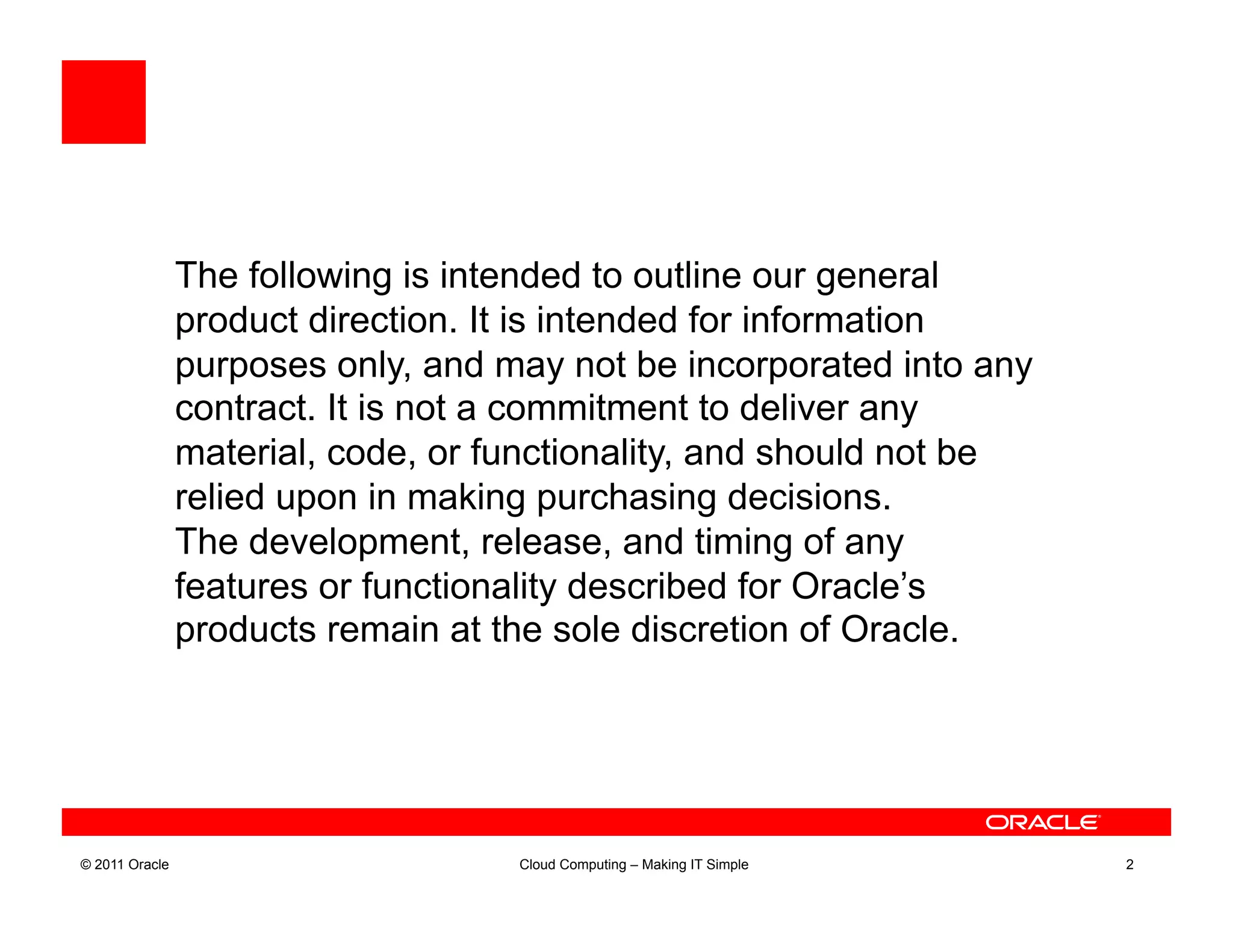 The following is intended to outline our general
                product direction. It is intended for information
                purposes only, and may not be incorporated into any
                contract. It is not a commitment to deliver any
                material, code, or functionality, and should not be
                relied upon in making purchasing decisions.
                The development, release, and timing of any
                features or functionality described for Oracle’s
                products remain at the sole discretion of Oracle.




© 2011 Oracle                       Cloud Computing – Making IT Simple   2
 