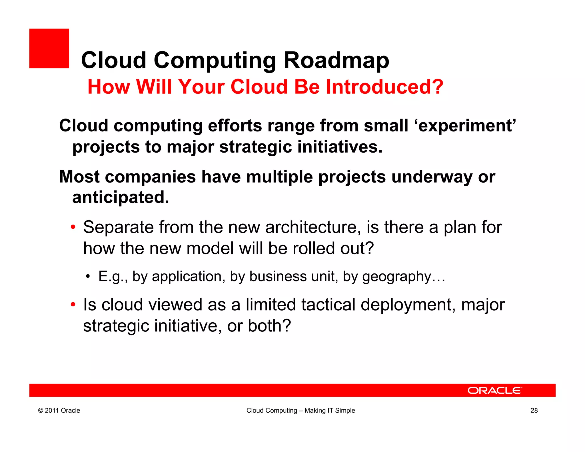 Cloud Computing Roadmap
                How Will Your Cloud Be Introduced?
      Cloud computing efforts range from small ‘experiment’
       projects to major strategic initiatives.
      Most companies have multiple projects underway or
       anticipated.
         •  Separate from the new architecture, is there a plan for
            how the new model will be rolled out?
                •  E.g., by application, by business unit, by geography…

         •  Is cloud viewed as a limited tactical deployment, major
            strategic initiative, or both?



© 2011 Oracle                            Cloud Computing – Making IT Simple   28
 