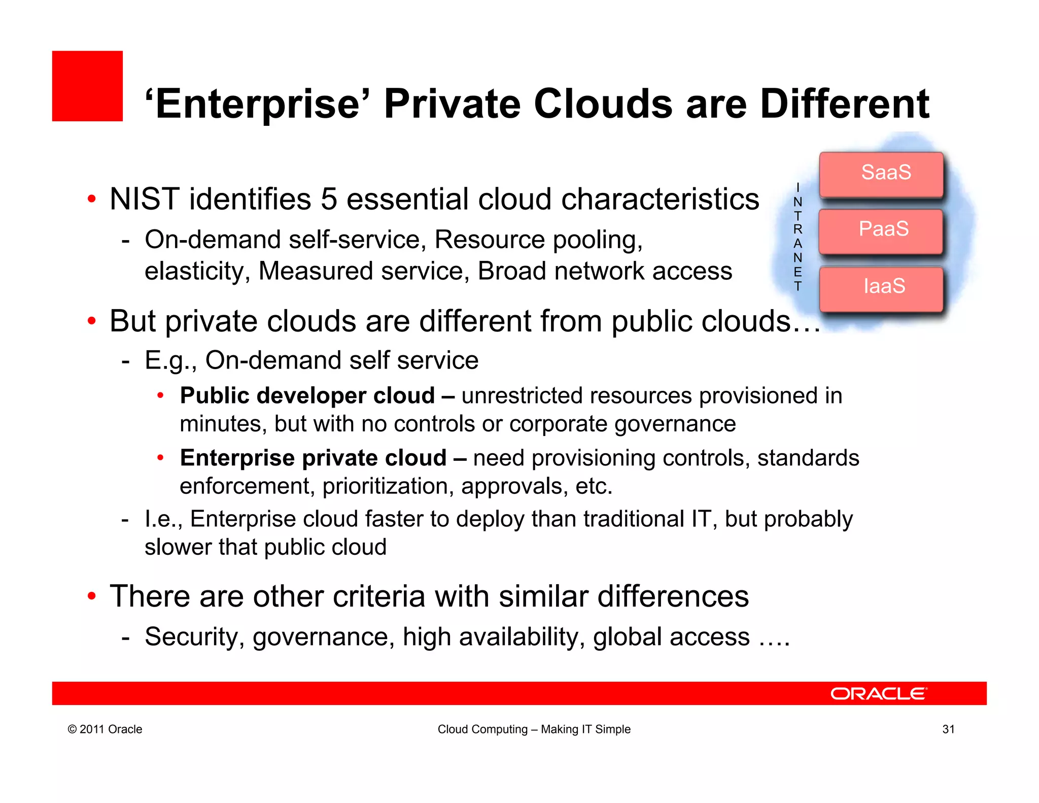 ‘Enterprise’ Private Clouds are Different
                                                                                        SaaS
                                                                                         Saa
                                                                              I
   •  NIST identifies 5 essential cloud characteristics                       N
                                                                              T
                                                                              R    PaaS
         -  On-demand self-service, Resource pooling,                         ARapidPaa
                                                                              N
            elasticity, Measured service, Broad network access                E
                                                                              T         IaaS
                                                                                         Iaa
   •  But private clouds are different from public clouds…
         -  E.g., On-demand self service
              •  Public developer cloud – unrestricted resources provisioned in
                 minutes, but with no controls or corporate governance
              •  Enterprise private cloud – need provisioning controls, standards
                 enforcement, prioritization, approvals, etc.
         -  I.e., Enterprise cloud faster to deploy than traditional IT, but probably
            slower that public cloud

   •  There are other criteria with similar differences
         -  Security, governance, high availability, global access ….


© 2011 Oracle                            Cloud Computing – Making IT Simple                    31
 
