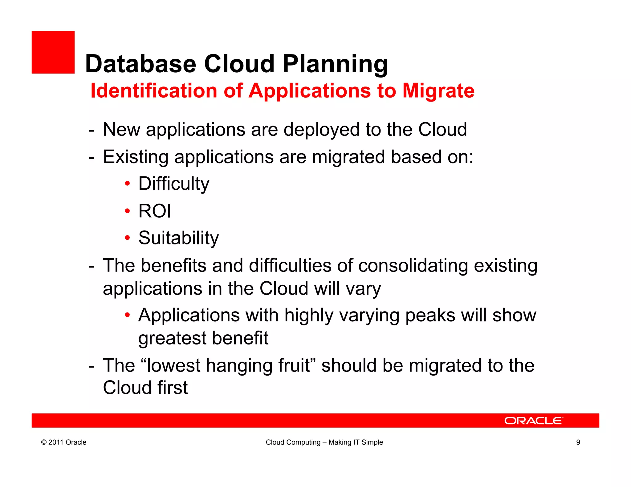 Database Cloud Planning
                Identification of Applications to Migrate
                -  New applications are deployed to the Cloud
                -  Existing applications are migrated based on:
                     •  Difficulty
                     •  ROI
                     •  Suitability
                -  The benefits and difficulties of consolidating existing
                   applications in the Cloud will vary
                     •  Applications with highly varying peaks will show
                        greatest benefit
                -  The “lowest hanging fruit” should be migrated to the
                   Cloud first

© 2011 Oracle                         Cloud Computing – Making IT Simple     9
 