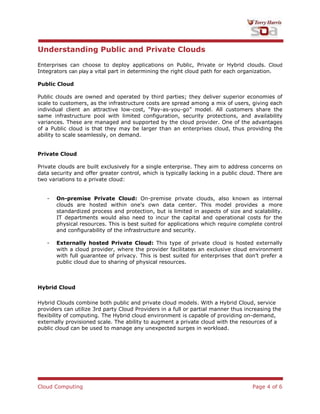Cloud Computing Page 4 of 6
Understanding Public and Private Clouds
Enterprises can choose to deploy applications on Public, Private or Hybrid clouds. Cloud
Integrators can play a vital part in determining the right cloud path for each organization.
Public Cloud
Public clouds are owned and operated by third parties; they deliver superior economies of
scale to customers, as the infrastructure costs are spread among a mix of users, giving each
individual client an attractive low-cost, “Pay-as-you-go” model. All customers share the
same infrastructure pool with limited configuration, security protections, and availability
variances. These are managed and supported by the cloud provider. One of the advantages
of a Public cloud is that they may be larger than an enterprises cloud, thus providing the
ability to scale seamlessly, on demand.
Private Cloud
Private clouds are built exclusively for a single enterprise. They aim to address concerns on
data security and offer greater control, which is typically lacking in a public cloud. There are
two variations to a private cloud:
- On-premise Private Cloud: On-premise private clouds, also known as internal
clouds are hosted within one‟s own data center. This model provides a more
standardized process and protection, but is limited in aspects of size and scalability.
IT departments would also need to incur the capital and operational costs for the
physical resources. This is best suited for applications which require complete control
and configurability of the infrastructure and security.
- Externally hosted Private Cloud: This type of private cloud is hosted externally
with a cloud provider, where the provider facilitates an exclusive cloud environment
with full guarantee of privacy. This is best suited for enterprises that don‟t prefer a
public cloud due to sharing of physical resources.
Hybrid Cloud
Hybrid Clouds combine both public and private cloud models. With a Hybrid Cloud, service
providers can utilize 3rd party Cloud Providers in a full or partial manner thus increasing the
flexibility of computing. The Hybrid cloud environment is capable of providing on-demand,
externally provisioned scale. The ability to augment a private cloud with the resources of a
public cloud can be used to manage any unexpected surges in workload.
 