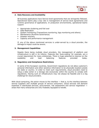 Cloud Computing Page 6 of 6
2. Data Recovery and Availability
All business applications have Service level agreements that are stringently followed.
Operational teams play a key role in management of service level agreements and
runtime governance of applications. In production environments, operational teams
support
Appropriate clustering and Fail over
Data Replication
System monitoring (Transactions monitoring, logs monitoring and others)
Maintenance (Runtime Governance)
Disaster recovery
Capacity and performance management
If, any of the above mentioned services is under-served by a cloud provider, the
damage & impact could be severe.
3. Management Capabilities
Despite there being multiple cloud providers, the management of platform and
infrastructure is still in its infancy. Features like „Auto-scaling‟ for example, are a
crucial requirement for many enterprises. There is huge potential to improve on the
scalability and load balancing features provided today.
4. Regulatory and Compliance Restrictions
In some of the European countries, Government regulations do not allow customer's
personal information and other sensitive information to be physically located outside
the state or country. In order to meet such requirements, cloud providers need to
setup a data center or a storage site exclusively within the country to comply with
regulations. Having such an infrastructure may not always be feasible and is a big
challenge for cloud providers.
With cloud computing, the action moves to the interface — that is, to the interface between
service suppliers and multiple groups of service consumers. Cloud services will demand
expertise in distributed services, procurement, risk assessment and service negotiation —
areas that many enterprises are only modestly equipped to handle.
 