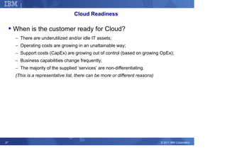 Corporate Strategy

                                   Cloud Readiness

     When is the customer ready for Cloud?
     − There are underutilized and/or idle IT assets;
     − Operating costs are growing in an unattainable way;
     − Support costs (CapEx) are growing out of control (based on growing OpEx);
     − Business capabilities change frequently;
     − The majority of the supplied ‘services’ are non-differentiating.
     (This is a representative list, there can be more or different reasons)




27                                                                             © 2011 IBM Corporation
 