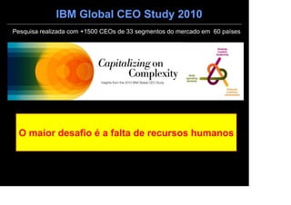 IBM Global CEO Study 2010
Pesquisa realizada com +1500 CEOs de 33 segmentos do mercado em 60 países




 O maior desafio é a falta de recursos humanos
 