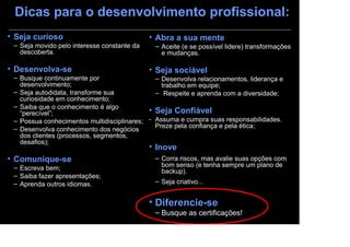 Dicas para o desenvolvimento profissional:
• Seja curioso                               • Abra a sua mente
 – Seja movido pelo interesse constante da    – Aceite (e se possível lidere) transformações
   descoberta.                                  e mudanças.

• Desenvolva-se                              • Seja sociável
 – Busque continuamente por                   – Desenvolva relacionamentos, liderança e
   desenvolvimento;                             trabalho em equipe;
 – Seja autodidata, transforme sua            – Respeite e aprenda com a diversidade;
   curiosidade em conhecimento;
 – Saiba que o conhecimento é algo
   “perecível”;                             • Seja Confiável
 – Possua conhecimentos multidisciplinares; - Assuma e cumpra suas responsabilidades.
 – Desenvolva conhecimento dos negócios       Preze pela confiança e pela ética;
   dos clientes (processos, segmentos,
   desafios);
                                             • Inove
• Comunique-se                                – Corra riscos, mas avalie suas opções com
 – Escreva bem;                                 bom senso (e tenha sempre um plano de
                                                backup).
 – Saiba fazer apresentações;
 – Aprenda outros idiomas.                    – Seja criativo...


                                             • Diferencie-se
                                              – Busque as certificações!
 