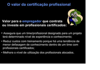 O valor da certificação profissional



Valor para o empregador que contrata
ou investe em profissionais certificados:

• Assegura que um time/profissional designado para um projeto
 terá determinado nível de experiência e conhecimento;
• Reduz custos com treinamento porque há uma tendência de
  menor defasagem de conhecimento dentro de um time com
  profissionais certificados;
• Melhora o nível de utilização dos profissionais alocados.
 