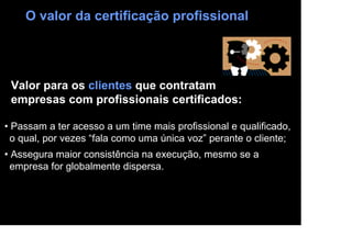O valor da certificação profissional




 Valor para os clientes que contratam
 empresas com profissionais certificados:

• Passam a ter acesso a um time mais profissional e qualificado,
  o qual, por vezes “fala como uma única voz” perante o cliente;
• Assegura maior consistência na execução, mesmo se a
  empresa for globalmente dispersa.
 