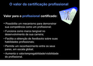 O valor da certificação profissional


Valor para o profissional certificado:

• Possibilita um mecanismo para demonstrar
 sua competência como um profissional;
• Funciona como marco tangível no
  desenvolvimento de sua carreira;
• Facilita a obtenção de feedbacks sobre suas
  habilidades profissionais;
• Permite um reconhecimento entre os seus
  pares, em escala global;
• Aumenta o valor/empregabilidade/visibilidade
  do profissional.
 
