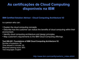 As certificações de Cloud Computing
               disponíveis na IBM

IBM Certified Solution Advisor - Cloud Computing Architecture V2

is a person who can:

• Explain the cloud computing concepts.
• Describe how the customer can realize the benefits of cloud computing within their
environment.
• Identify cloud computing architecture and design principles.
• Map customer's requirements to the IBM Cloud Computing offerings.

Test 000-281: Foundations of IBM Cloud Computing Architecture V2
Number of questions: 50
Time allowed in minutes: 90
Required passing score: 68%
Test languages: English


                                   http://www.ibm.com/certify/certs/cc_index.shtml
 