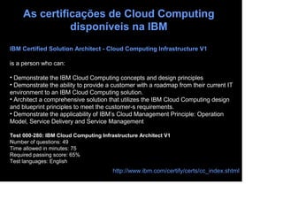 As certificações de Cloud Computing
               disponíveis na IBM
IBM Certified Solution Architect - Cloud Computing Infrastructure V1

is a person who can:

• Demonstrate the IBM Cloud Computing concepts and design principles
• Demonstrate the ability to provide a customer with a roadmap from their current IT
environment to an IBM Cloud Computing solution.
• Architect a comprehensive solution that utilizes the IBM Cloud Computing design
and blueprint principles to meet the customer-s requirements.
• Demonstrate the applicability of IBM’s Cloud Management Principle: Operation
Model, Service Delivery and Service Management

Test 000-280: IBM Cloud Computing Infrastructure Architect V1
Number of questions: 49
Time allowed in minutes: 75
Required passing score: 65%
Test languages: English
                                       http://www.ibm.com/certify/certs/cc_index.shtml
 