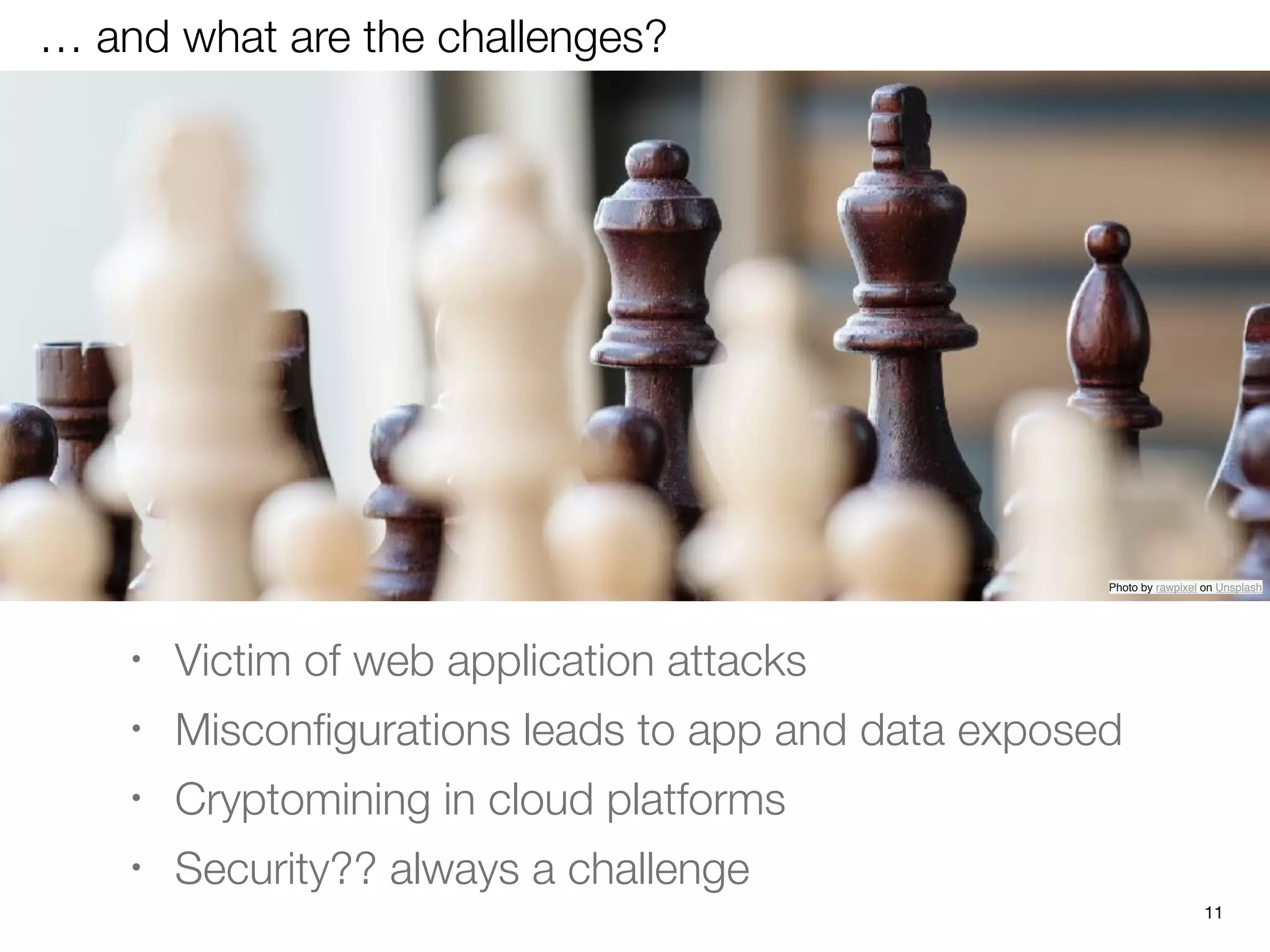 … and what are the challenges?
• Victim of web application attacks
• Misconﬁgurations leads to app and data exposed
• Cryptomining in cloud platforms
• Security?? always a challenge
Photo by rawpixel on Unsplash
11
 