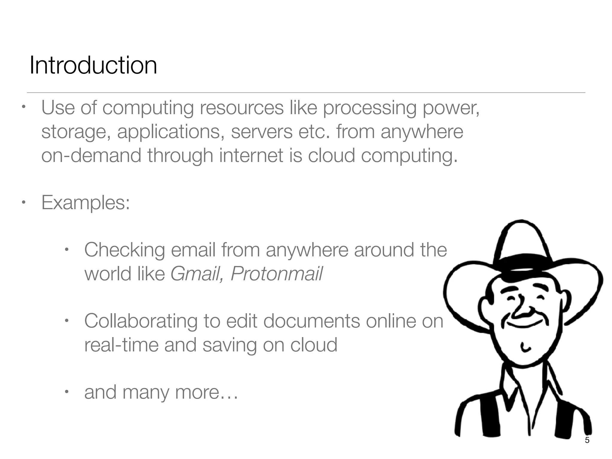 Introduction
• Use of computing resources like processing power,
storage, applications, servers etc. from anywhere
on-demand through internet is cloud computing.
• Examples:
• Checking email from anywhere around the
world like Gmail, Protonmail
• Collaborating to edit documents online on
real-time and saving on cloud
• and many more…
5
 