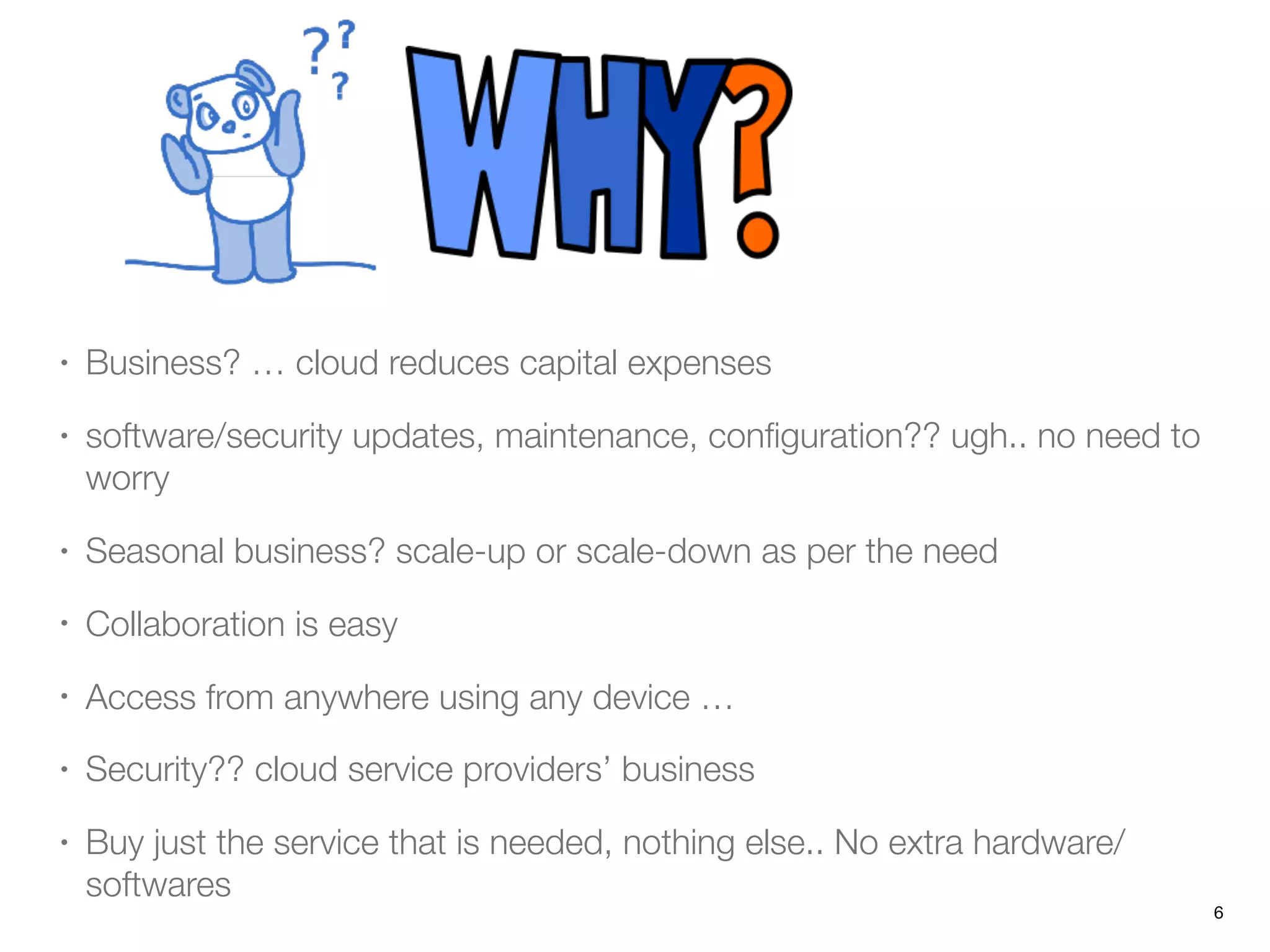 • Business? … cloud reduces capital expenses
• software/security updates, maintenance, conﬁguration?? ugh.. no need to
worry
• Seasonal business? scale-up or scale-down as per the need
• Collaboration is easy
• Access from anywhere using any device …
• Security?? cloud service providers’ business
• Buy just the service that is needed, nothing else.. No extra hardware/
softwares
6
 