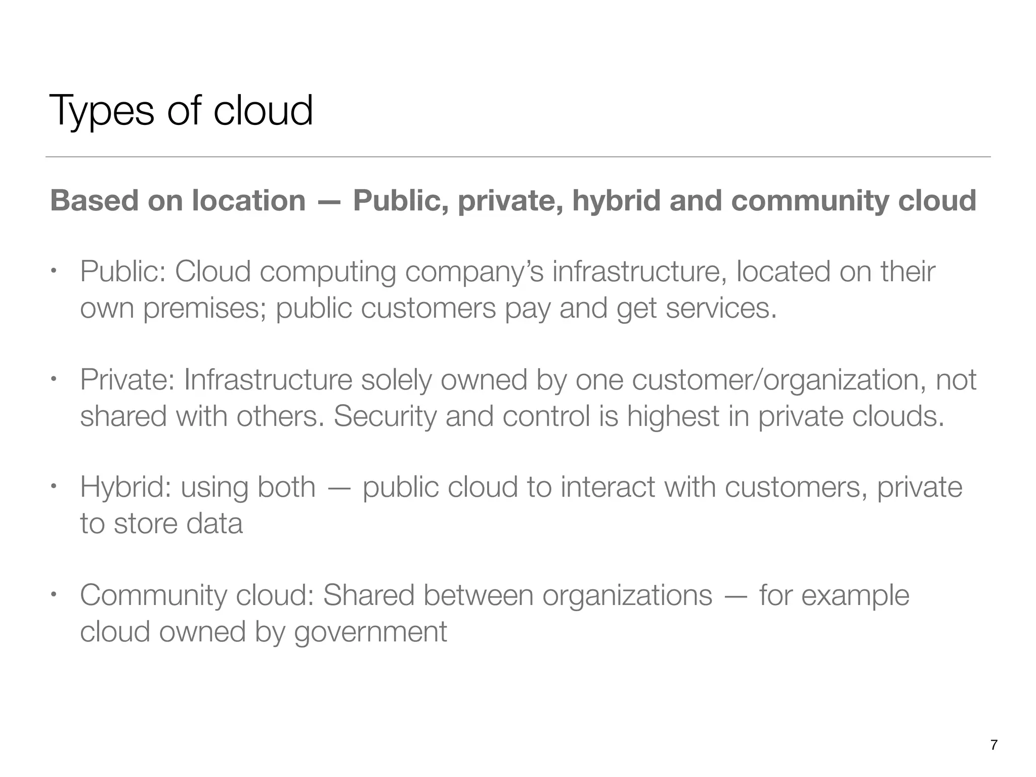 Types of cloud
Based on location — Public, private, hybrid and community cloud
• Public: Cloud computing company’s infrastructure, located on their
own premises; public customers pay and get services.
• Private: Infrastructure solely owned by one customer/organization, not
shared with others. Security and control is highest in private clouds.
• Hybrid: using both — public cloud to interact with customers, private
to store data
• Community cloud: Shared between organizations — for example
cloud owned by government
7
 