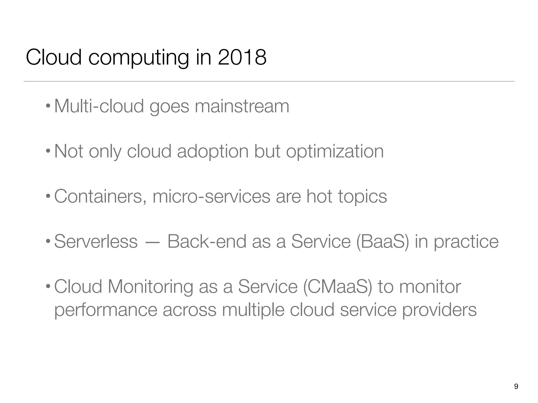 Cloud computing in 2018
•Multi-cloud goes mainstream
•Not only cloud adoption but optimization
•Containers, micro-services are hot topics
•Serverless — Back-end as a Service (BaaS) in practice
•Cloud Monitoring as a Service (CMaaS) to monitor
performance across multiple cloud service providers
9
 