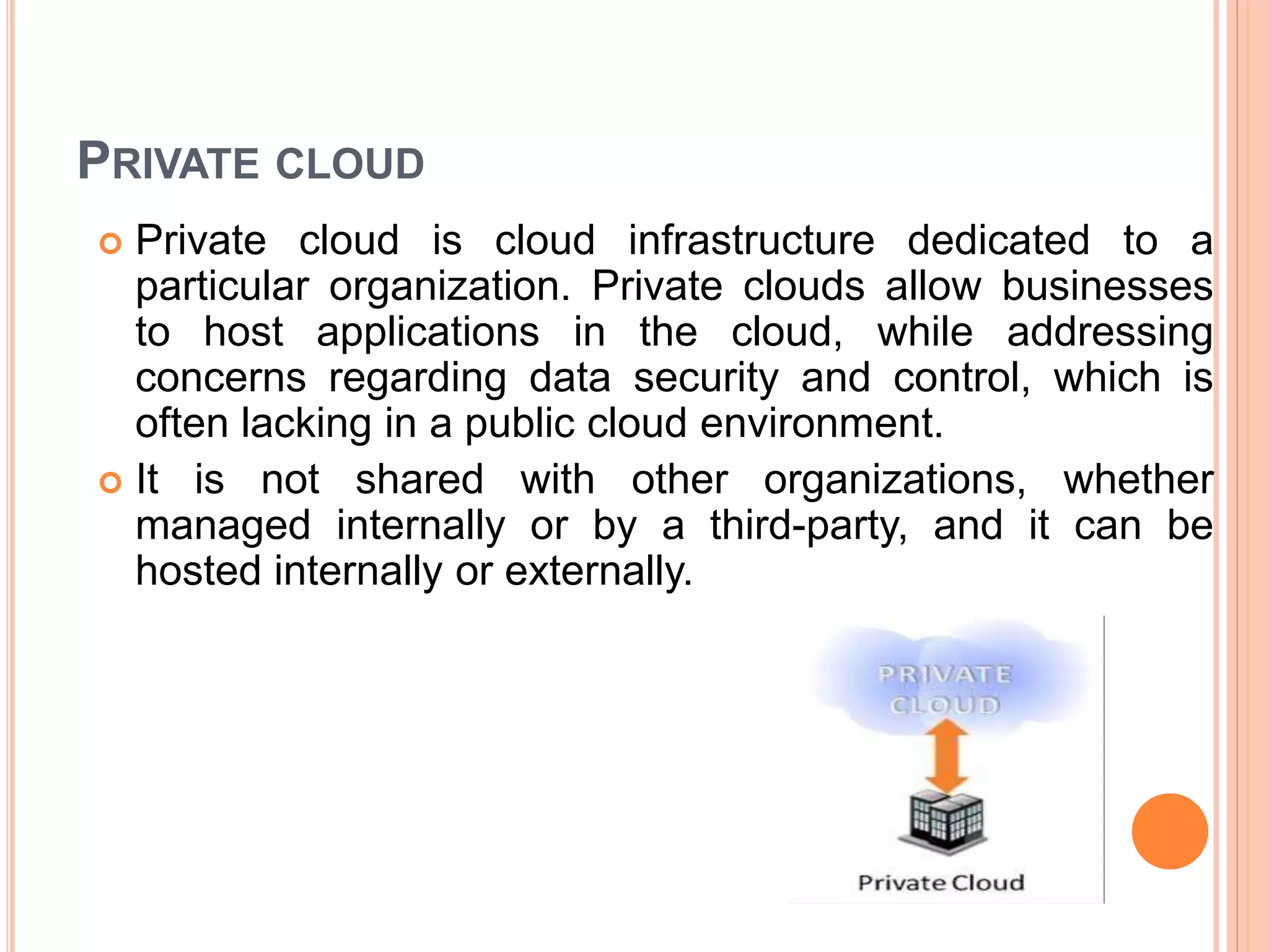 PRIVATE CLOUD
 Private cloud is cloud infrastructure dedicated to a
particular organization. Private clouds allow businesses
to host applications in the cloud, while addressing
concerns regarding data security and control, which is
often lacking in a public cloud environment.
 It is not shared with other organizations, whether
managed internally or by a third-party, and it can be
hosted internally or externally.
 