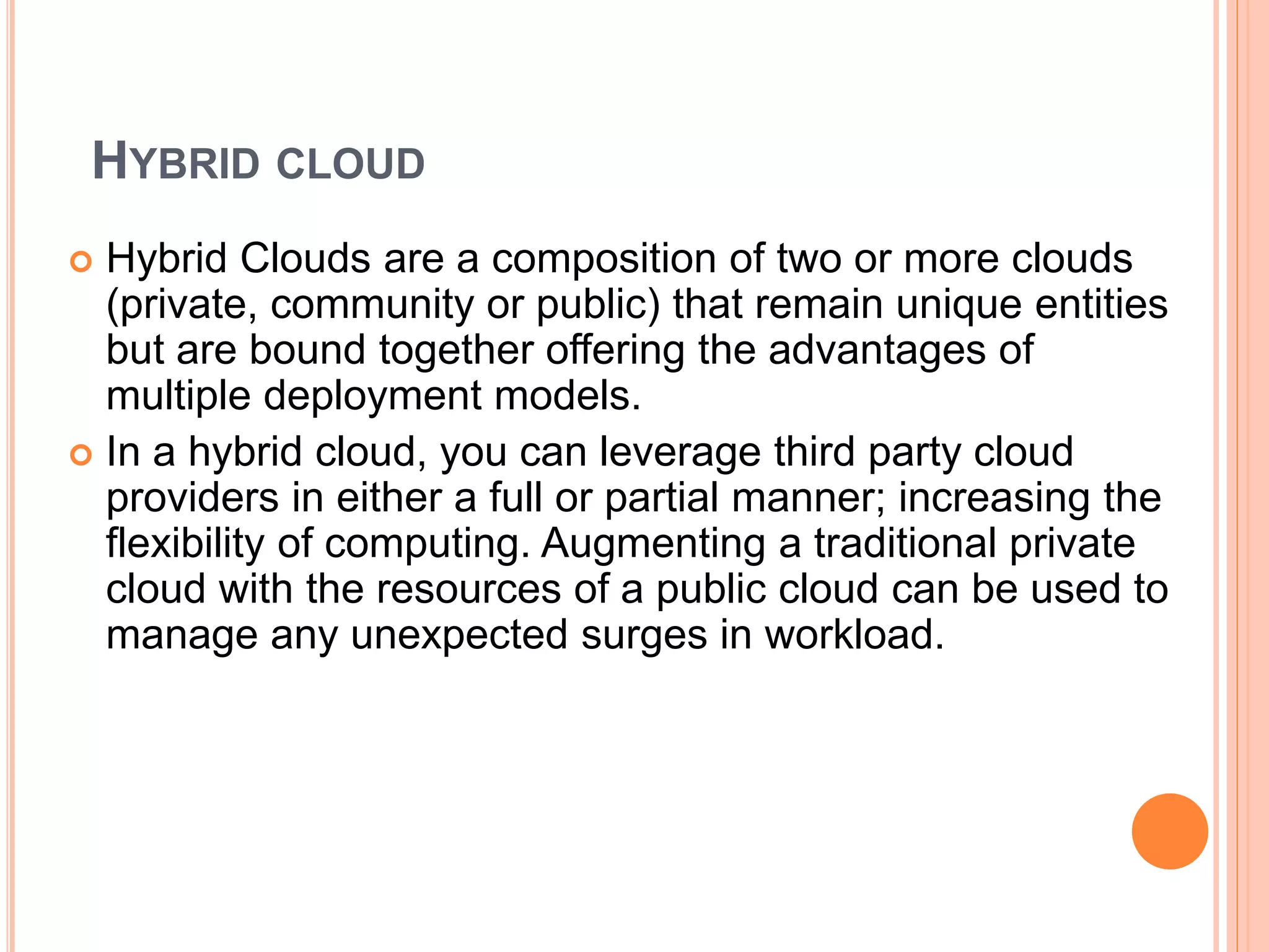 HYBRID CLOUD
 Hybrid Clouds are a composition of two or more clouds
(private, community or public) that remain unique entities
but are bound together offering the advantages of
multiple deployment models.
 In a hybrid cloud, you can leverage third party cloud
providers in either a full or partial manner; increasing the
flexibility of computing. Augmenting a traditional private
cloud with the resources of a public cloud can be used to
manage any unexpected surges in workload.
 