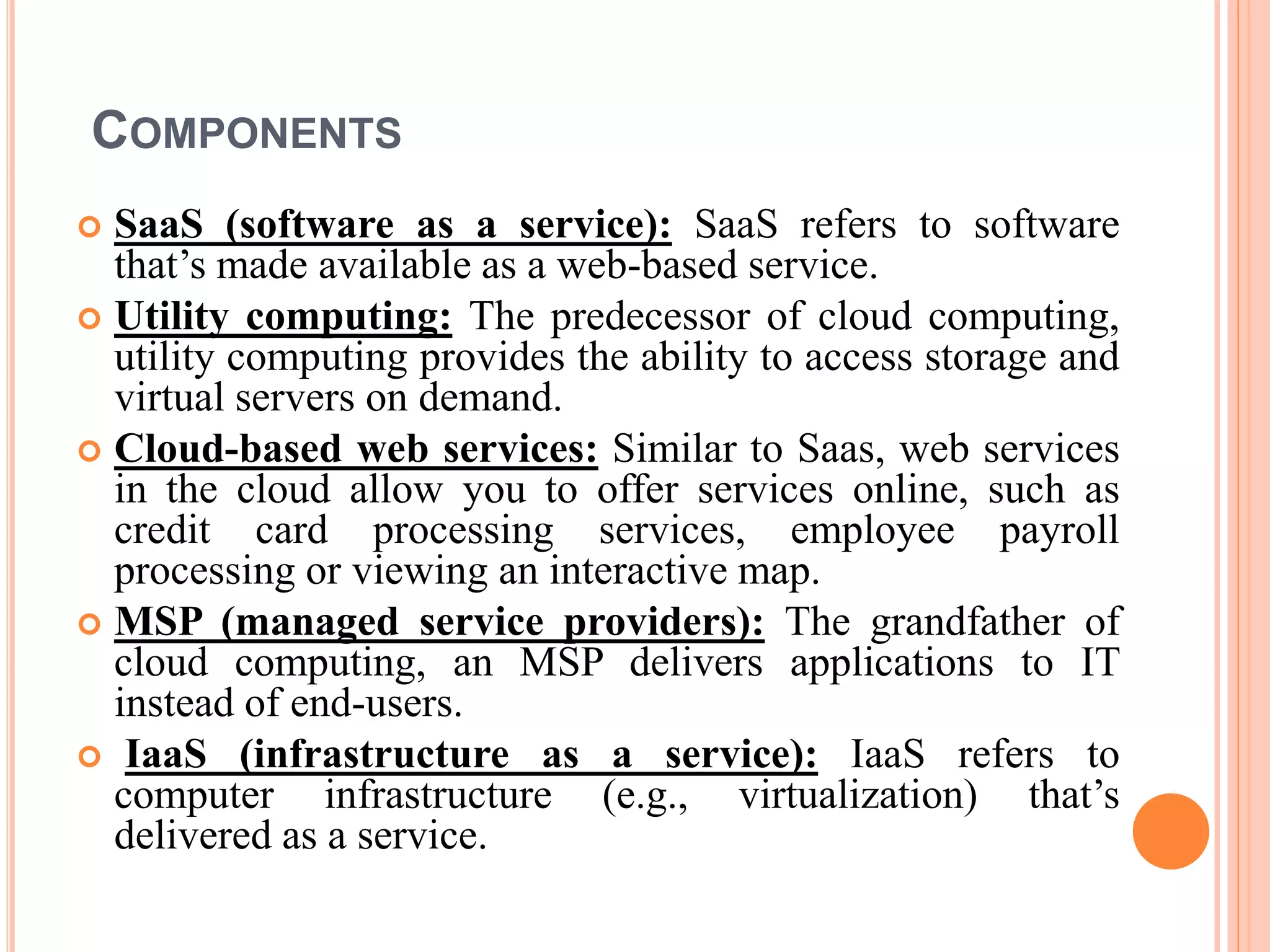 COMPONENTS
 SaaS (software as a service): SaaS refers to software
that’s made available as a web-based service.
 Utility computing: The predecessor of cloud computing,
utility computing provides the ability to access storage and
virtual servers on demand.
 Cloud-based web services: Similar to Saas, web services
in the cloud allow you to offer services online, such as
credit card processing services, employee payroll
processing or viewing an interactive map.
 MSP (managed service providers): The grandfather of
cloud computing, an MSP delivers applications to IT
instead of end-users.
 IaaS (infrastructure as a service): IaaS refers to
computer infrastructure (e.g., virtualization) that’s
delivered as a service.
 