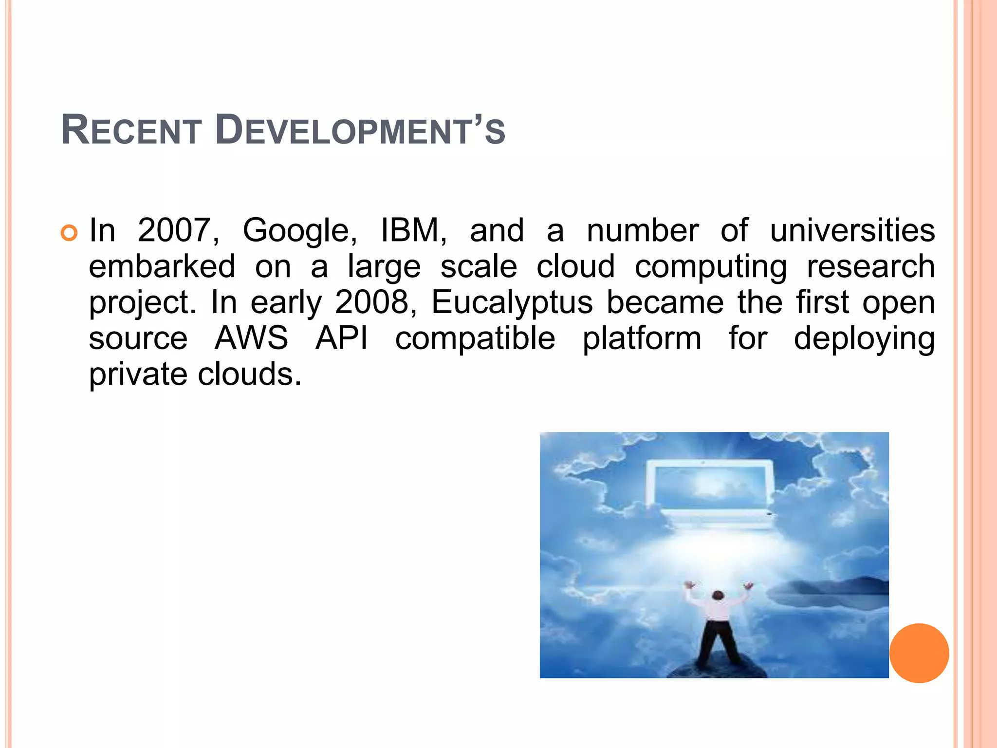 RECENT DEVELOPMENT’S
 In 2007, Google, IBM, and a number of universities
embarked on a large scale cloud computing research
project. In early 2008, Eucalyptus became the first open
source AWS API compatible platform for deploying
private clouds.
 