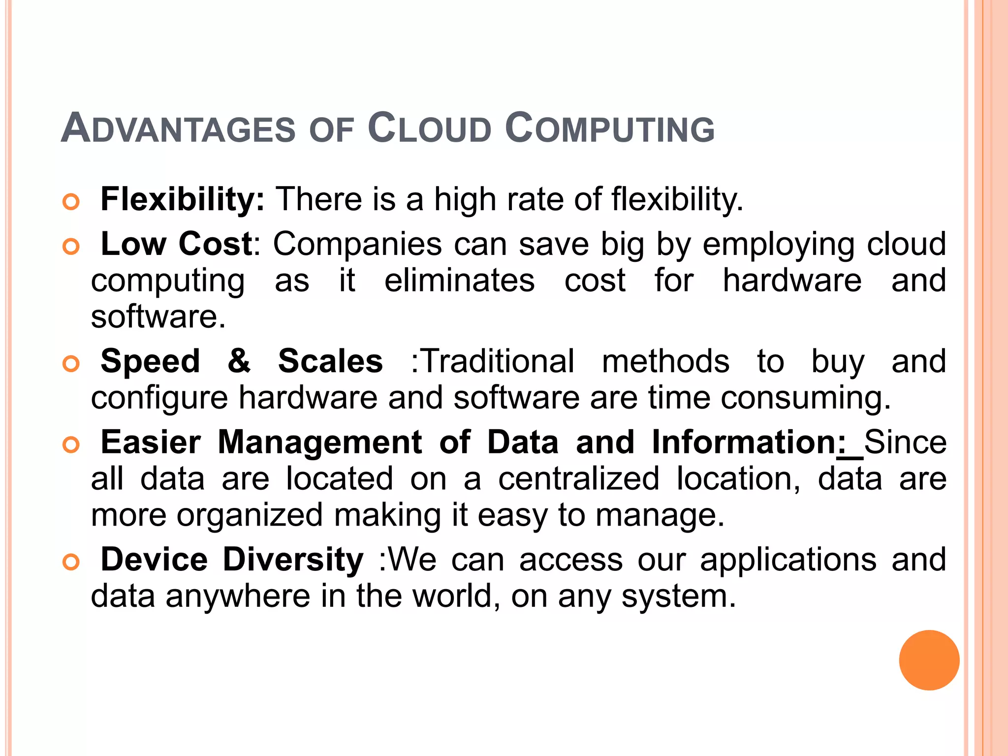 ADVANTAGES OF CLOUD COMPUTING
 Flexibility: There is a high rate of flexibility.
 Low Cost: Companies can save big by employing cloud
computing as it eliminates cost for hardware and
software.
 Speed & Scales :Traditional methods to buy and
configure hardware and software are time consuming.
 Easier Management of Data and Information: Since
all data are located on a centralized location, data are
more organized making it easy to manage.
 Device Diversity :We can access our applications and
data anywhere in the world, on any system.
 