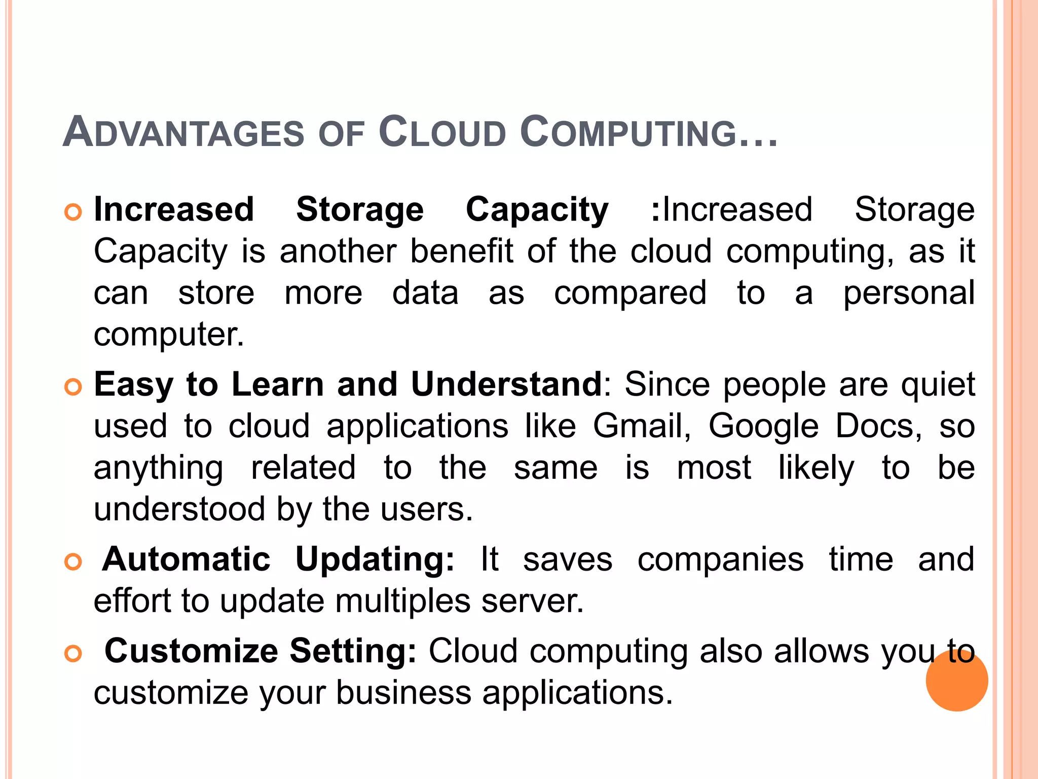ADVANTAGES OF CLOUD COMPUTING…
 Increased Storage Capacity :Increased Storage
Capacity is another benefit of the cloud computing, as it
can store more data as compared to a personal
computer.
 Easy to Learn and Understand: Since people are quiet
used to cloud applications like Gmail, Google Docs, so
anything related to the same is most likely to be
understood by the users.
 Automatic Updating: It saves companies time and
effort to update multiples server.
 Customize Setting: Cloud computing also allows you to
customize your business applications.
 