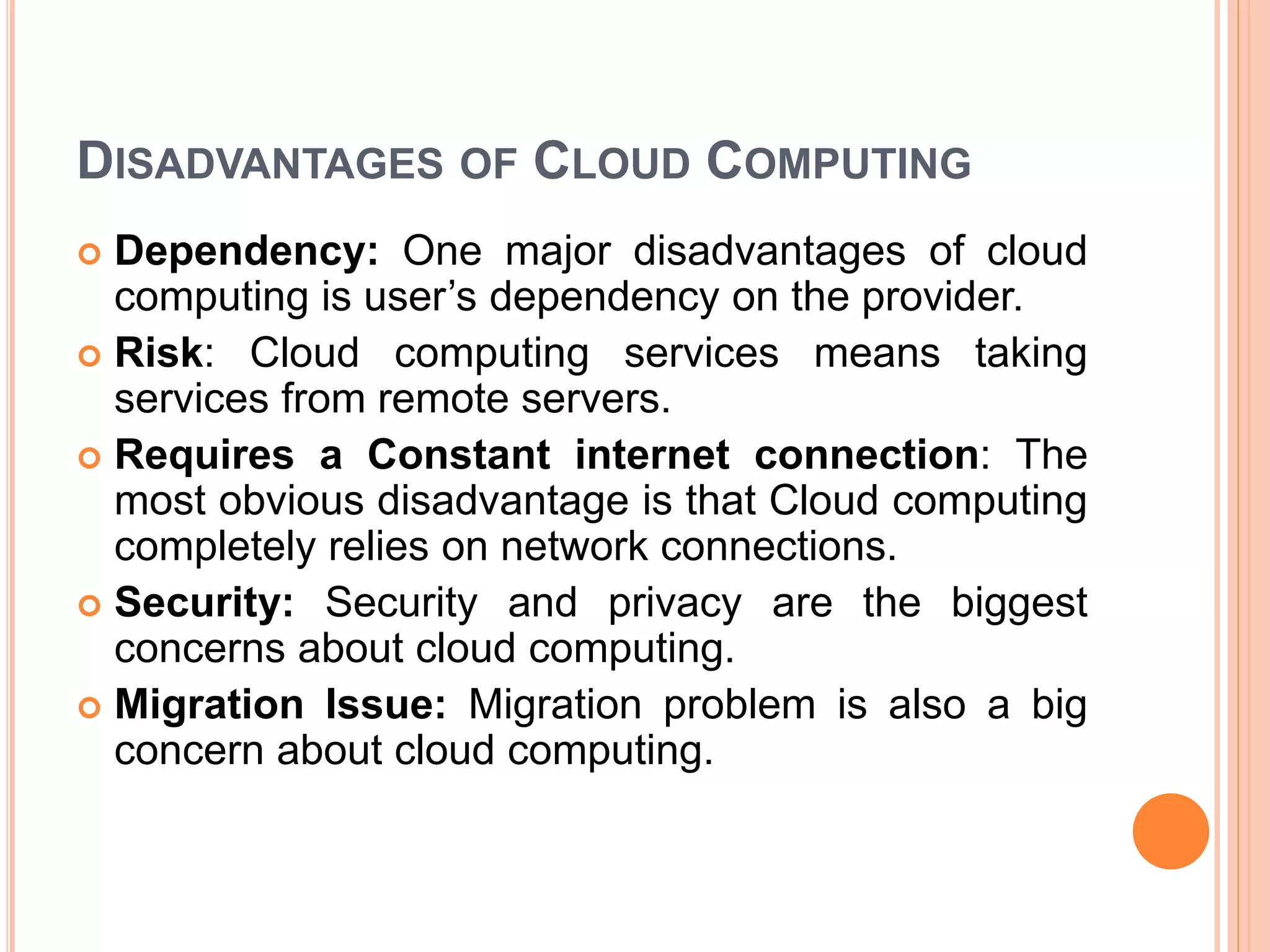 DISADVANTAGES OF CLOUD COMPUTING
 Dependency: One major disadvantages of cloud
computing is user’s dependency on the provider.
 Risk: Cloud computing services means taking
services from remote servers.
 Requires a Constant internet connection: The
most obvious disadvantage is that Cloud computing
completely relies on network connections.
 Security: Security and privacy are the biggest
concerns about cloud computing.
 Migration Issue: Migration problem is also a big
concern about cloud computing.
 