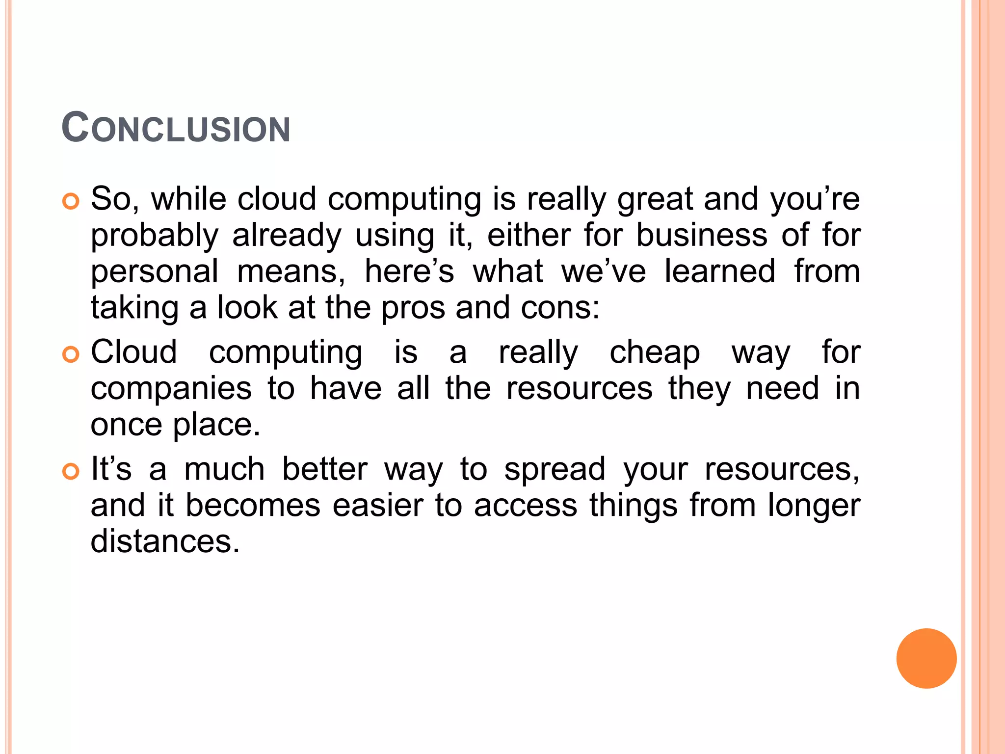CONCLUSION
 So, while cloud computing is really great and you’re
probably already using it, either for business of for
personal means, here’s what we’ve learned from
taking a look at the pros and cons:
 Cloud computing is a really cheap way for
companies to have all the resources they need in
once place.
 It’s a much better way to spread your resources,
and it becomes easier to access things from longer
distances.
 
