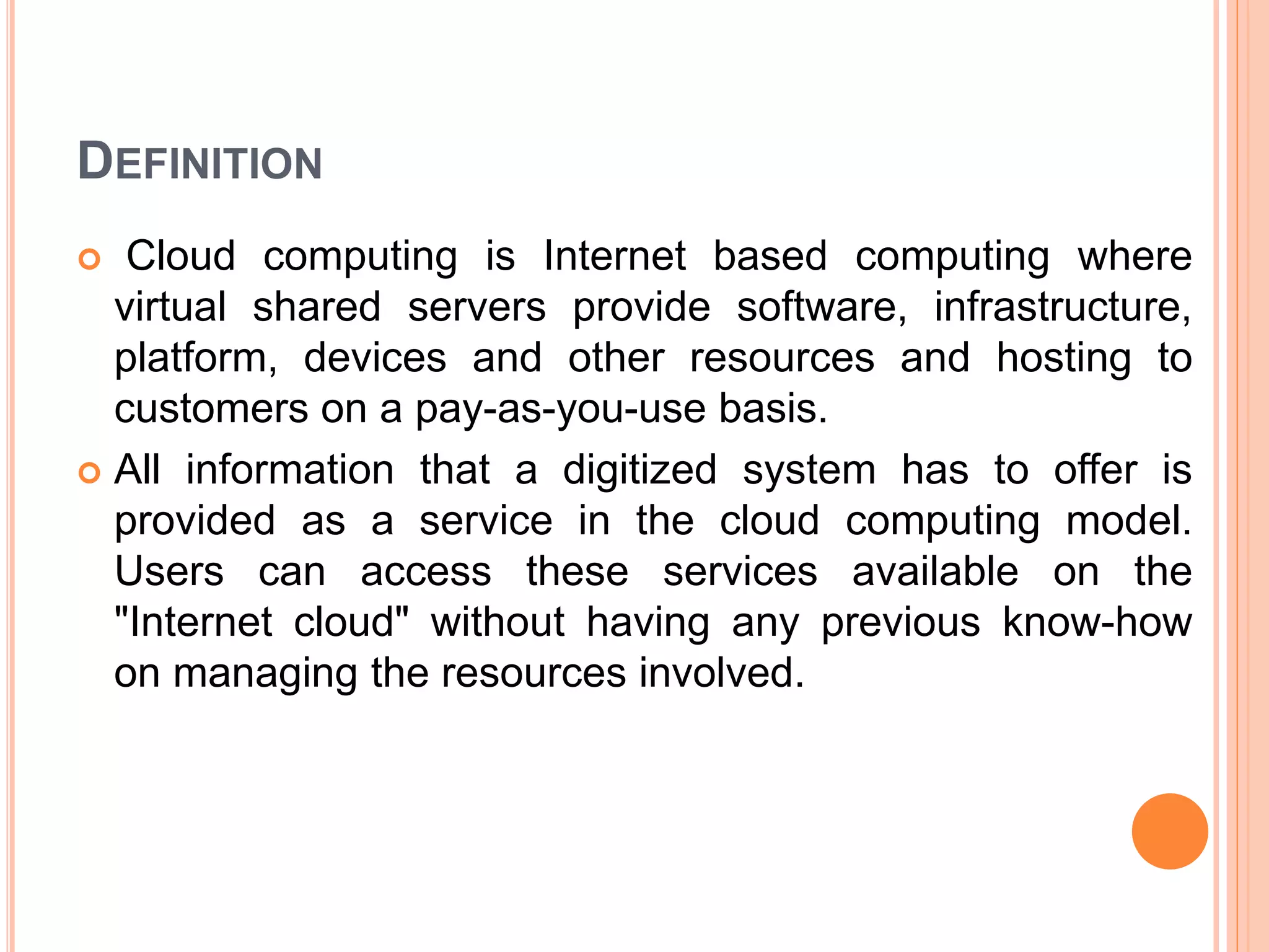 DEFINITION
 Cloud computing is Internet based computing where
virtual shared servers provide software, infrastructure,
platform, devices and other resources and hosting to
customers on a pay-as-you-use basis.
 All information that a digitized system has to offer is
provided as a service in the cloud computing model.
Users can access these services available on the
"Internet cloud" without having any previous know-how
on managing the resources involved.
 