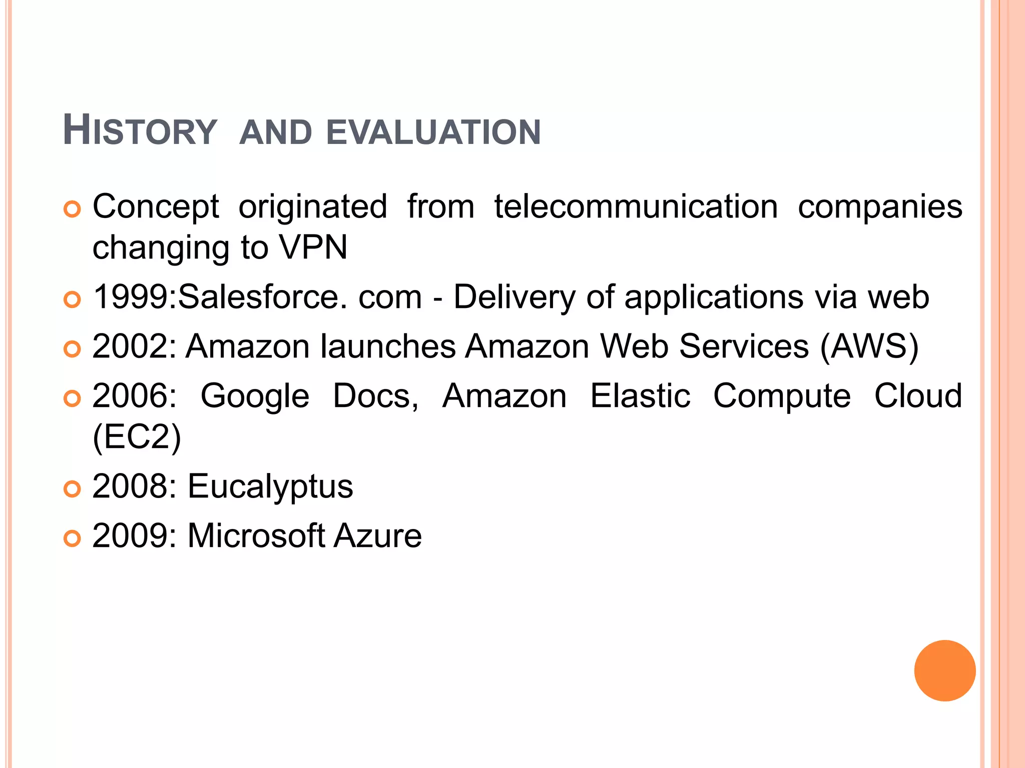 HISTORY AND EVALUATION
 Concept originated from telecommunication companies
changing to VPN
 1999:Salesforce. com ‐ Delivery of applications via web
 2002: Amazon launches Amazon Web Services (AWS)
 2006: Google Docs, Amazon Elastic Compute Cloud
(EC2)
 2008: Eucalyptus
 2009: Microsoft Azure
 