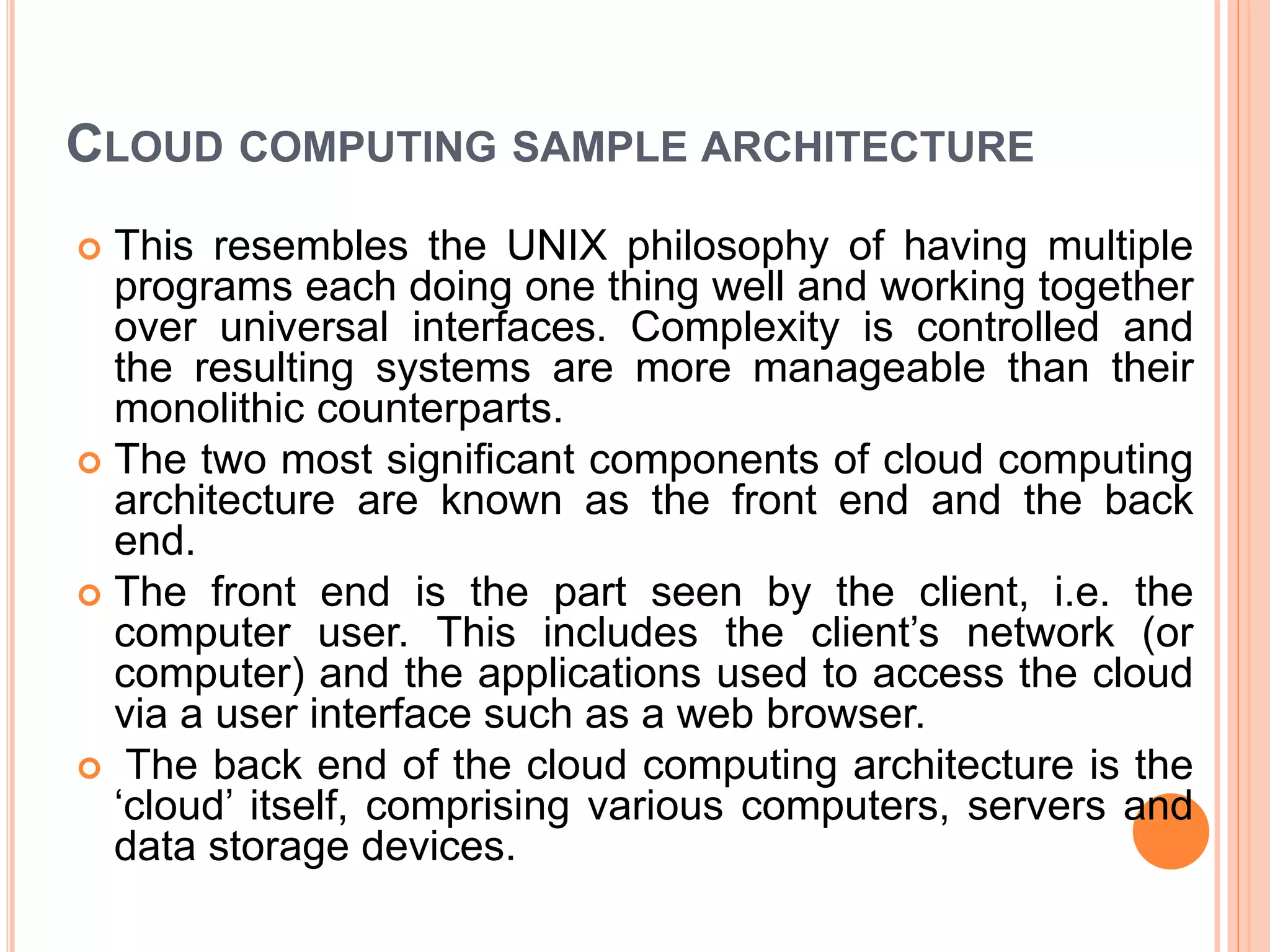 CLOUD COMPUTING SAMPLE ARCHITECTURE
 This resembles the UNIX philosophy of having multiple
programs each doing one thing well and working together
over universal interfaces. Complexity is controlled and
the resulting systems are more manageable than their
monolithic counterparts.
 The two most significant components of cloud computing
architecture are known as the front end and the back
end.
 The front end is the part seen by the client, i.e. the
computer user. This includes the client’s network (or
computer) and the applications used to access the cloud
via a user interface such as a web browser.
 The back end of the cloud computing architecture is the
‘cloud’ itself, comprising various computers, servers and
data storage devices.
 