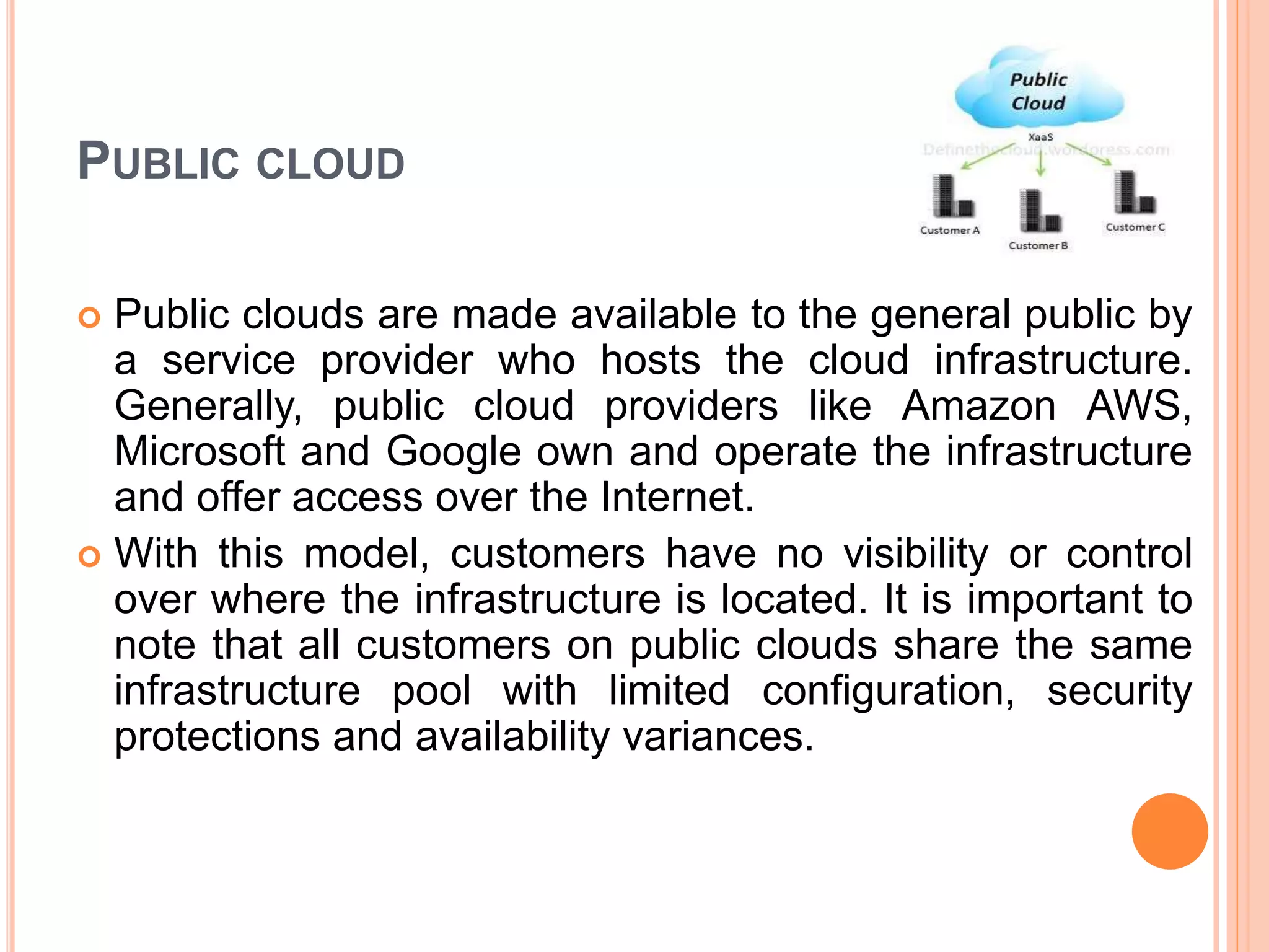 PUBLIC CLOUD
 Public clouds are made available to the general public by
a service provider who hosts the cloud infrastructure.
Generally, public cloud providers like Amazon AWS,
Microsoft and Google own and operate the infrastructure
and offer access over the Internet.
 With this model, customers have no visibility or control
over where the infrastructure is located. It is important to
note that all customers on public clouds share the same
infrastructure pool with limited configuration, security
protections and availability variances.
 