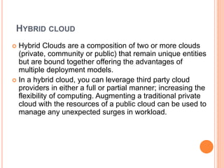 HYBRID CLOUD
 Hybrid Clouds are a composition of two or more clouds
(private, community or public) that remain unique entities
but are bound together offering the advantages of
multiple deployment models.
 In a hybrid cloud, you can leverage third party cloud
providers in either a full or partial manner; increasing the
flexibility of computing. Augmenting a traditional private
cloud with the resources of a public cloud can be used to
manage any unexpected surges in workload.
 