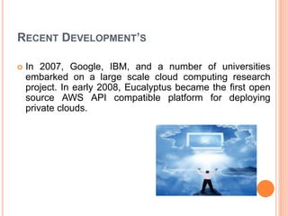 RECENT DEVELOPMENT’S
 In 2007, Google, IBM, and a number of universities
embarked on a large scale cloud computing research
project. In early 2008, Eucalyptus became the first open
source AWS API compatible platform for deploying
private clouds.
 