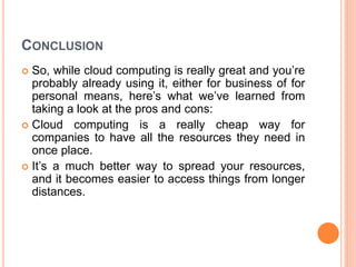 CONCLUSION
 So, while cloud computing is really great and you’re
probably already using it, either for business of for
personal means, here’s what we’ve learned from
taking a look at the pros and cons:
 Cloud computing is a really cheap way for
companies to have all the resources they need in
once place.
 It’s a much better way to spread your resources,
and it becomes easier to access things from longer
distances.
 