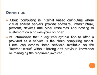 DEFINITION
 Cloud computing is Internet based computing where
virtual shared servers provide software, infrastructure,
platform, devices and other resources and hosting to
customers on a pay-as-you-use basis.
 All information that a digitized system has to offer is
provided as a service in the cloud computing model.
Users can access these services available on the
"Internet cloud" without having any previous know-how
on managing the resources involved.
 