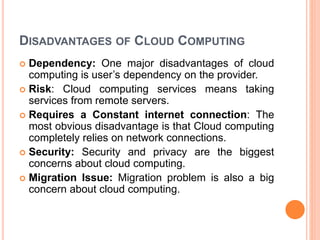 DISADVANTAGES OF CLOUD COMPUTING
 Dependency: One major disadvantages of cloud
computing is user’s dependency on the provider.
 Risk: Cloud computing services means taking
services from remote servers.
 Requires a Constant internet connection: The
most obvious disadvantage is that Cloud computing
completely relies on network connections.
 Security: Security and privacy are the biggest
concerns about cloud computing.
 Migration Issue: Migration problem is also a big
concern about cloud computing.
 